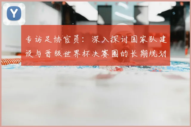 专访足协官员:深入探讨国家队建设与晋级世界杯决赛圈的长期规划