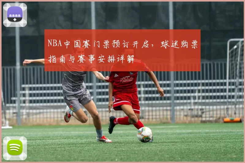 NBA中国赛门票预订开启，球迷购票指南与赛事安排详解