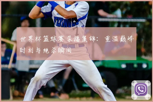 世界杯篮球赛录播集锦：重温巅峰时刻与绝杀瞬间
