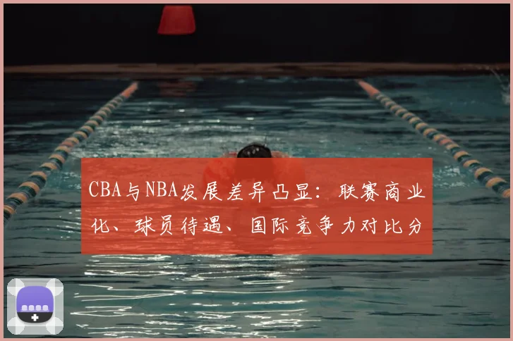 CBA与NBA发展差异凸显：联赛商业化、球员待遇、国际竞争力对比分析