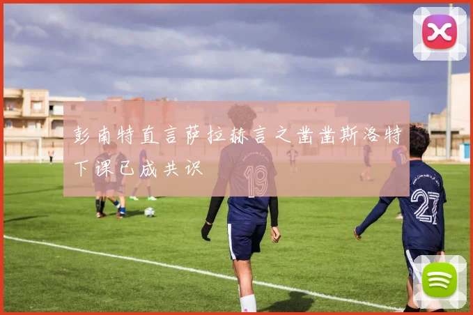 彭南特直言萨拉赫言之凿凿斯洛特下课已成共识