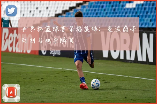 世界杯篮球赛录播集锦:重温巅峰时刻与绝杀瞬间