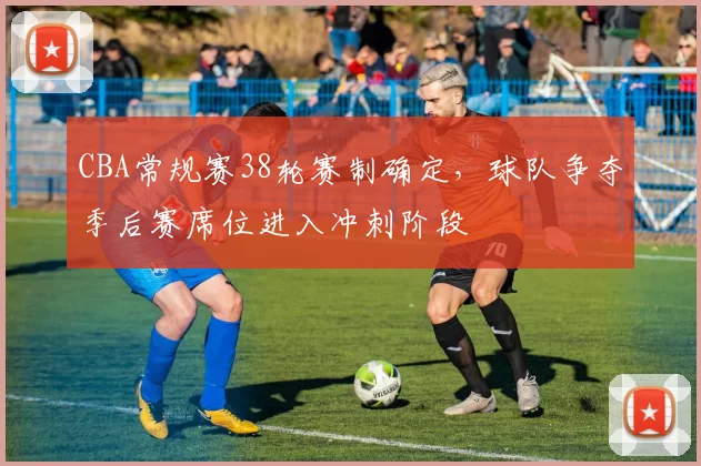 CBA常规赛38轮赛制确定，球队争夺季后赛席位进入冲刺阶段