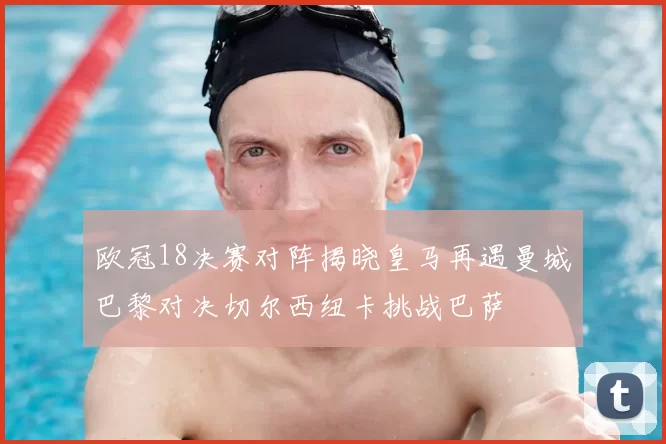 欧冠18决赛对阵揭晓皇马再遇曼城巴黎对决切尔西纽卡挑战巴萨