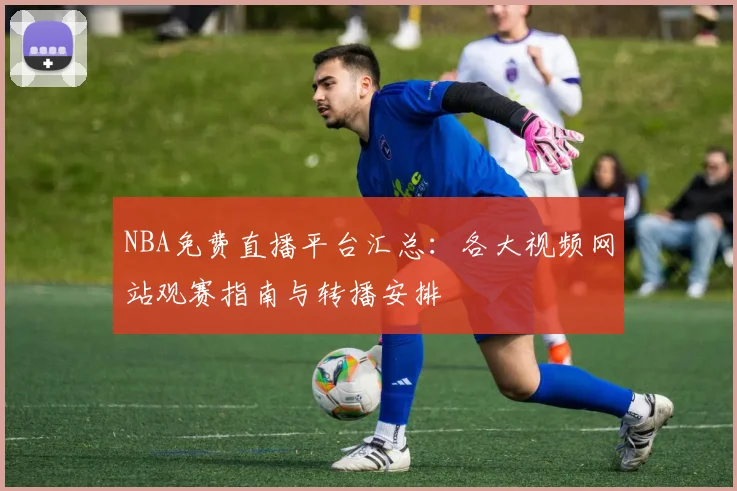 NBA免费直播平台汇总:各大视频网站观赛指南与转播安排