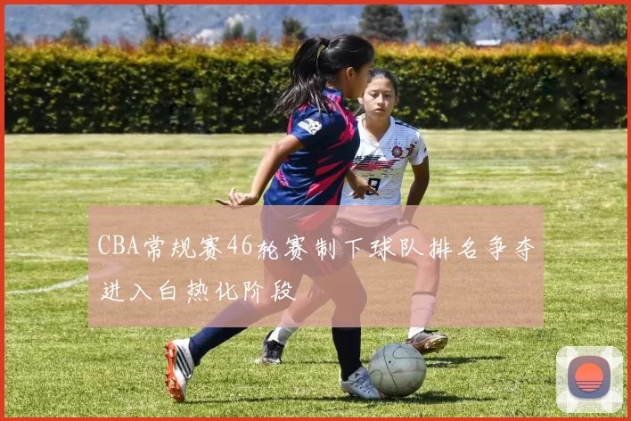 CBA常规赛46轮赛制下球队排名争夺进入白热化阶段