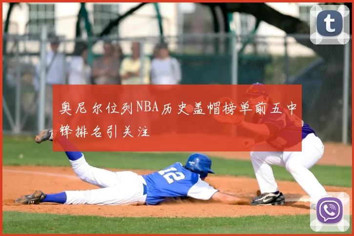 奥尼尔位列NBA历史盖帽榜单前五中锋排名引关注