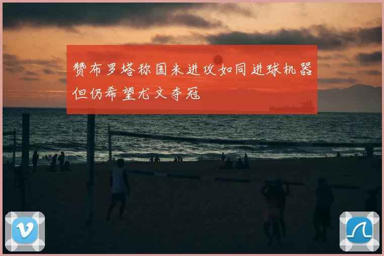 赞布罗塔称国米进攻如同进球机器但仍希望尤文夺冠