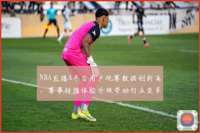 NBA直播A平台用户观赛数据创新高，赛事转播体验升级带动行业变革