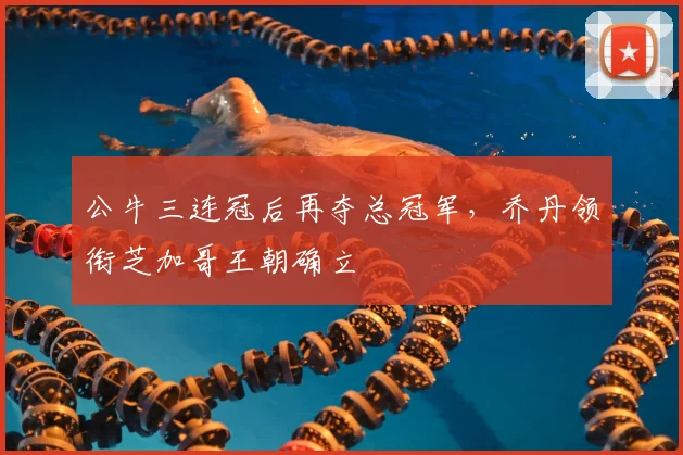 公牛三连冠后再夺总冠军,乔丹领衔芝加哥王朝确立