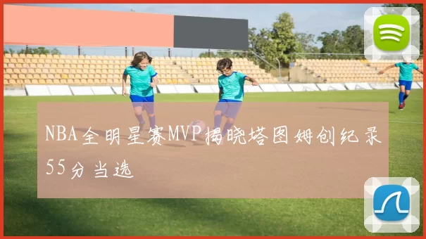 NBA全明星赛MVP揭晓塔图姆创纪录55分当选