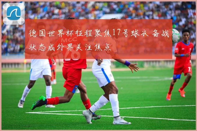 德国世界杯征程聚焦17号球衣 备战状态成外界关注焦点
